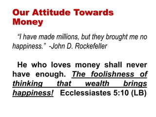 “I have made millions, but they brought me no
happiness.” -John D. Rockefeller
He who loves money shall never
have enough. The foolishness of
thinking that wealth brings
happiness! Ecclessiastes 5:10 (LB)
Our Attitude Towards
Money
 
