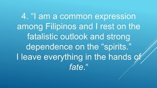 4. “I am a common expression
among Filipinos and I rest on the
fatalistic outlook and strong
dependence on the “spirits.”
I leave everything in the hands of
fate.“
 