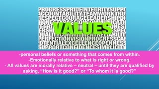 -personal beliefs or something that comes from within.
-Emotionally relative to what is right or wrong.
- All values are morally relative – neutral – until they are qualified by
asking, “How is it good?” or “To whom it is good?”
 