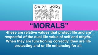 “MORALS”
-these are relative values that protect life and are
respectful of the dual life value of self and others.-
When they are functioning correctly, they are life
protecting and or life enhancing for all.
 