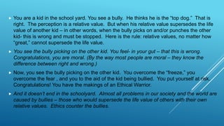  You are a kid in the school yard. You see a bully. He thinks he is the “top dog.” That is
right. The perception is a relative value. But when his relative value supersedes the life
value of another kid – in other words, when the bully picks on and/or punches the other
kid- this is wrong and must be stopped. Here is the rule: relative values, no matter how
“great,” cannot supersede the life value.
 You see the bully picking on the other kid. You feel- in your gut – that this is wrong.
Congratulations, you are moral. (By the way most people are moral – they know the
difference between right and wrong.)
 Now, you see the bully picking on the other kid. You overcome the “freeze,” you
overcome the fear , and you to the aid of the kid being bullied. You put yourself at risk.
Congratulations! You have the makings of an Ethical Warrior.
 And it doesn’t end in the schoolyard. Almost all problems in our society and the world are
caused by bullies – those who would supersede the life value of others with their own
relative values. Ethics counter the bullies.
 