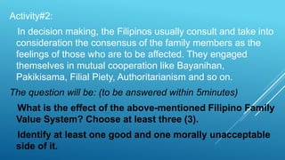 Activity#2:
In decision making, the Filipinos usually consult and take into
consideration the consensus of the family members as the
feelings of those who are to be affected. They engaged
themselves in mutual cooperation like Bayanihan,
Pakikisama, Filial Piety, Authoritarianism and so on.
The question will be: (to be answered within 5minutes)
What is the effect of the above-mentioned Filipino Family
Value System? Choose at least three (3).
Identify at least one good and one morally unacceptable
side of it.
 