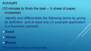 Activity#3
(10 minutes to finish the task – ½ sheet of paper,
crosswise)
Identify and differentiate the following terms by giving
its definition and at least one (1) example application
in a business scenario
Good
Values
Morals
The teacher will give an example.
 
