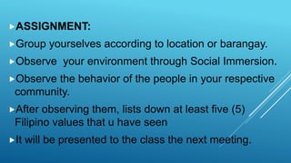 ASSIGNMENT:
Group yourselves according to location or barangay.
Observe your environment through Social Immersion.
Observe the behavior of the people in your respective
community.
After observing them, lists down at least five (5)
Filipino values that u have seen
It will be presented to the class the next meeting.
 