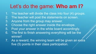 Let’s do the game: Who am I?
1. The teacher will divide the class into four (4) groups.
2. The teacher will post the statements on screen.
3. Anyone from the group may answer.
4. Choose the right answer inside the envelope.
5. Post your answer in the white board accordingly.
6. The first to finish answering everything will be the
winner!
7. As a reward, the winning team will be given an extra
five (5) points in their class participation.
 