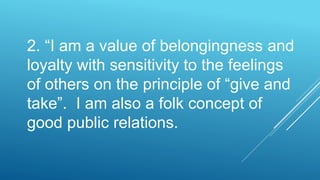 2. “I am a value of belongingness and
loyalty with sensitivity to the feelings
of others on the principle of “give and
take”. I am also a folk concept of
good public relations.
 