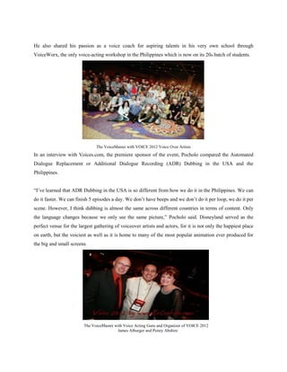 He also shared his passion as a voice coach for aspiring talents in his very own school through
VoiceWorx, the only voice-acting workshop in the Philippines which is now on its 20th batch of students.




                               The VoiceMaster with VOICE 2012 Voice Over Artists
In an interview with Voices.com, the premiere sponsor of the event, Pocholo compared the Automated
Dialogue Replacement or Additional Dialogue Recording (ADR) Dubbing in the USA and the
Philippines.


“I’ve learned that ADR Dubbing in the USA is so different from how we do it in the Philippines. We can
do it faster. We can finish 5 episodes a day. We don’t have beeps and we don’t do it per loop, we do it per
scene. However, I think dubbing is almost the same across different countries in terms of content. Only
the language changes because we only see the same picture,” Pocholo said. Disneyland served as the
perfect venue for the largest gathering of voiceover artists and actors, for it is not only the happiest place
on earth, but the voiciest as well as it is home to many of the most popular animation ever produced for
the big and small screens.




                         The VoiceMaster with Voice Acting Guru and Organizer of VOICE 2012
                                          James Alburger and Penny Abshire
 