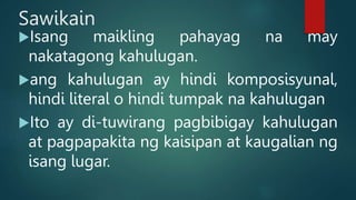 Sawikain
Isang maikling pahayag na may
nakatagong kahulugan.
ang kahulugan ay hindi komposisyunal,
hindi literal o hindi tumpak na kahulugan
Ito ay di-tuwirang pagbibigay kahulugan
at pagpapakita ng kaisipan at kaugalian ng
isang lugar.
 
