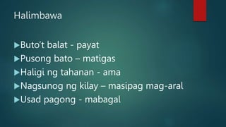 Halimbawa
Buto’t balat - payat
Pusong bato – matigas
Haligi ng tahanan - ama
Nagsunog ng kilay – masipag mag-aral
Usad pagong - mabagal
 