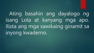 Ating basahin ang dayalogo ng
isang Lola at kanyang mga apo.
Ilista ang mga sawikaing ginamit sa
inyong kwaderno.
 