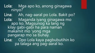 Lola: Mga apo ko, anong ginagawa
ninyo?
Lina: Ah, nag-aaral po Lola. Bakit po?
Lola: Maganda iyang ginagawa mo
apo ko. Magsunog ka lang ng
kilay gabi-gabi ha para naman
makamit mo ‘yong mga
pangarap mo sa buhay.
Lina: Opo Lola kaya pagbubutihin ko
pa talaga ang pag-aaral ko.
 