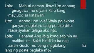 Lola: Mabuti naman. Ikaw Lito anonag
ginagawa mo diyan? Para kang
may uod sa katawan.
Lito: Anong uod lola? Wala po akong
ganyan, naglalaro lang po ako dito.
Nasisisyahan talaga ako rito.
Lola: Hahaha! Ang ibig kong sabihin ay
malikot ka. Bakit hindi ka ba nag-
aaral? Gusto mo bang magbilang ka
lang ng poste paglake mo?
 
