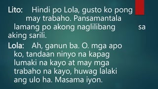 Lito: Hindi po Lola, gusto ko pong
may trabaho. Pansamantala
lamang po akong naglilibang sa
aking sarili.
Lola: Ah, ganun ba. O. mga apo
ko, tandaan ninyo na kapag
lumaki na kayo at may mga
trabaho na kayo, huwag lalaki
ang ulo ha. Masama iyon.
 