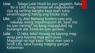 Lina: Talaga Lola! Hindi ko yun gagawin. Baka
ito si Lito! Kung minsan eh nagbubuhat
siya ng sariling bangko kaya ayan tuloy
pinariringgang haling ang bituka niya.
Lito: Uy, Ate! Balitang kustero yata ang
nakalap mong impormasyon ah. Saan mo
ba iyan narinig? Isa kang mapaglubid ng
buhangin ate. Hindi ko iyan ginawa.
Lola: O teka, teka! Huwag na kayong mag-
away para kayong mga aso’t pusa.
Magsitigil na nga kayo. Totoo man iyan o
hindi Lito, sana huwag maging ganyan
Kailanman.
 