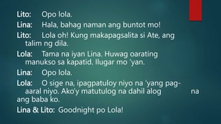 Lito: Opo lola.
Lina: Hala, bahag naman ang buntot mo!
Lito: Lola oh! Kung makapagsalita si Ate, ang
talim ng dila.
Lola: Tama na iyan Lina. Huwag oarating
manukso sa kapatid. Ilugar mo ‘yan.
Lina: Opo lola.
Lola: O sige na, ipagpatuloy niyo na ‘yang pag-
aaral niyo. Ako’y matutulog na dahil alog na
ang baba ko.
Lina & Lito: Goodnight po Lola!
 