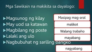 Mga Sawikain na makikita sa dayalogo:
Magsunog ng kilay
May uod sa katawan
Magbilang ng poste
Lalaki ang ulo
Nagbubuhat ng sariling bangko
Masipag mag-aral
malikot
Walang trabaho
mayabang
nagyabang
 