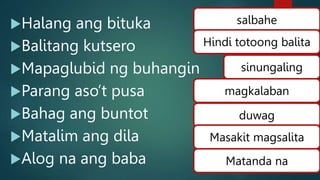Halang ang bituka
Balitang kutsero
Mapaglubid ng buhangin
Parang aso’t pusa
Bahag ang buntot
Matalim ang dila
Alog na ang baba
salbahe
Hindi totoong balita
magkalaban
duwag
Masakit magsalita
Matanda na
sinungaling
 