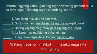 Panuto: Bigyang kahulugan ang mga sawikaing ginamit mula
sa dayalogo. Piliin ang sagot sa loob ng kahon.
_______1. Para kang may uod sa katawan.
_______2. Gusto mo bang magbilang ka ng poste paglaki mo?
_______3. Huwag kayong mag-away para kayong aso’t pusa.
_______4. Isa kang mapaglubid ng buhangin ate!
_______5. Kung makapagsalita si Ate, ang talim ng dila.
Walang trabaho malikot masakit magsalita
sinungaling
 