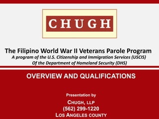 OVERVIEW AND QUALIFICATIONS
The Filipino World War II Veterans Parole Program
CHUGH, LLP
(562) 299-1220
LOS ANGELES COUNTY
A program of the U.S. Citizenship and Immigration Services (USCIS)
Of the Department of Homeland Security (DHS)
Presentation by
 