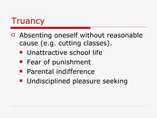 Truancy Absenting oneself without reasonable cause (e.g. cutting classes). Unattractive school life Fear of punishment Parental indifference Undisciplined pleasure seeking 