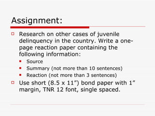 Assignment: Research on other cases of juvenile delinquency in the country. Write a one-page reaction paper containing the following information: Source Summary (not more than 10 sentences) Reaction (not more than 3 sentences) Use short (8.5 x 11”) bond paper with 1” margin, TNR 12 font, single spaced. 