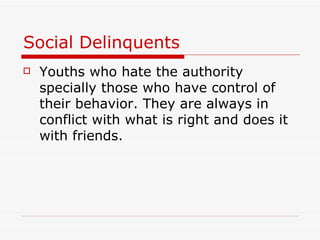 Social Delinquents Youths who hate the authority specially those who have control of their behavior. They are always in conflict with what is right and does it with friends. 