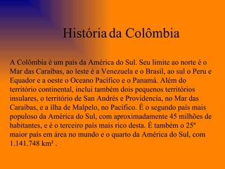 A Colômbia é um país da América do Sul. Seu limite ao norte é o Mar das Caraíbas, ao leste é a Venezuela e o Brasil, ao sul o Peru e Equador e a oeste o Oceano Pacífico e o Panamá. Além do território continental, inclui também dois pequenos territórios insulares, o território de San Andrés e Providencia, no Mar das Caraíbas, e a ilha de Malpelo, no Pacífico. É o segundo país mais populoso da América do Sul, com aproximadamente 45 milhões de habitantes, e é o terceiro país mais rico desta. É também o 25º maior país em área no mundo e o quarto da América do Sul, com 1.141.748 km² . História   da Colômbia 
