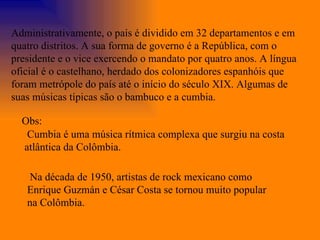 Administrativamente, o país é dividido em 32 departamentos e em quatro distritos. A sua forma de governo é a República, com o presidente e o vice exercendo o mandato por quatro anos. A língua oficial é o castelhano, herdado dos colonizadores espanhóis que foram metrópole do país até o início do século XIX. Algumas de suas músicas típicas são o bambuco e a cumbia. Cumbia é uma música rítmica complexa que surgiu na costa atlântica da Colômbia.  Na década de 1950, artistas de rock mexicano como Enrique Guzmán e César Costa se tornou muito popular na Colômbia.  Obs: 