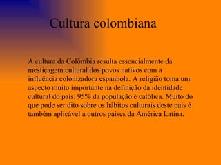 A cultura da Colômbia resulta essencialmente da mestiçagem cultural dos povos nativos com a influência colonizadora espanhola. A religião toma um aspecto muito importante na definição da identidade cultural do país: 95% da população é católica. Muito do que pode ser dito sobre os hábitos culturais deste país é também aplicável a outros países da América Latina. Cultura colombiana 