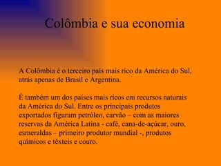 A Colômbia é o terceiro país mais rico da América do Sul, atrás apenas de Brasil e Argentina. É também um dos países mais ricos em recursos naturais da América do Sul. Entre os principais produtos exportados figuram petróleo, carvão – com as maiores reservas da América Latina - café, cana-de-açúcar, ouro, esmeraldas – primeiro produtor mundial -, produtos químicos e têxteis e couro. Colômbia e sua economia 