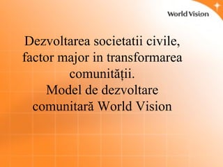 Dezvoltarea societatii civile, factor major in transformarea comunit ăţ ii. Model de dezvoltare comunitară World Vision 