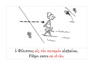 ὁ Φίλιππος εἰς τὸν ποταμὸν εἰσβαίνει.
       Filipo entra en el río.
 