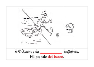 ὁ Φίλιππος ἐκ __________ ἐκβαίνει.
        Filipo sale del barco.
 