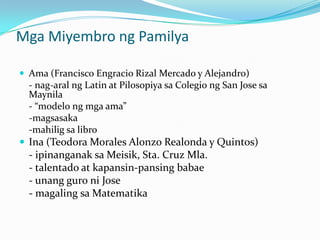 Mga Miyembro ng Pamilya

 Ama (Francisco Engracio Rizal Mercado y Alejandro)
  - nag-aral ng Latin at Pilosopiya sa Colegio ng San Jose sa
  Maynila
  - “modelo ng mga ama”
  -magsasaka
  -mahilig sa libro
 Ina (Teodora Morales Alonzo Realonda y Quintos)
  - ipinanganak sa Meisik, Sta. Cruz Mla.
  - talentado at kapansin-pansing babae
  - unang guro ni Jose
  - magaling sa Matematika
 