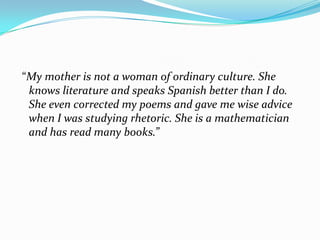 “My mother is not a woman of ordinary culture. She
 knows literature and speaks Spanish better than I do.
 She even corrected my poems and gave me wise advice
 when I was studying rhetoric. She is a mathematician
 and has read many books.”
 