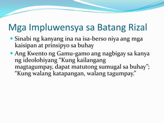 Mga Impluwensya sa Batang Rizal
 Sinabi ng kanyang ina na isa-berso niya ang mga
  kaisipan at prinsipyo sa buhay
 Ang Kwento ng Gamu-gamo ang nagbigay sa kanya
  ng ideolohiyang “Kung kailangang
  magtagumpay, dapat matutong sumugal sa buhay”;
  “Kung walang katapangan, walang tagumpay.”
 