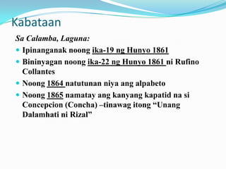 Kabataan
Sa Calamba, Laguna:
 Ipinanganak noong ika-19 ng Hunyo 1861
 Bininyagan noong ika-22 ng Hunyo 1861 ni Rufino
  Collantes
 Noong 1864 natutunan niya ang alpabeto
 Noong 1865 namatay ang kanyang kapatid na si
  Concepcion (Concha) –tinawag itong “Unang
  Dalamhati ni Rizal”
 