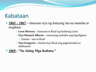 Kabataan
 1865 – 1867 – tinuruan siya ng kanyang ina na sumulat at
  magbasa
          Leon Monroy – tinuruan si Rizal ng basikong Latin
          Tiyo Manuel Alberto – tinuruang mahalin ang kapaligiran
             Usman – aso ni Rizal

          Tiyo Gregorio – itinimo kay Rizal ang pagmamahal sa
           edukasyon
 1869 - "Sa Aking Mga Kabata."
 