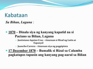 Kabataan
Sa Biñan, Laguna :

 1870 – Dinala siya ng kanyang kapatid na si
      Paciano sa Biñan, Laguna
         Justiniano Aquino Cruz – tinuruan si Rizal ng Latin at
                        Espanyol
         Juancho Carrera – tinuruan siya ng pagpipinta

 17 December 1870 – Bumalik si Rizal sa Calamba
 pagkatapos tapusin ang kanyang pag-aaral sa Biñan
 