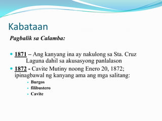 Kabataan
Pagbalik sa Calamba:

 1871 – Ang kanyang ina ay nakulong sa Sta. Cruz
       Laguna dahil sa akusasyong panlalason
 1872 - Cavite Mutiny noong Enero 20, 1872;
  ipinagbawal ng kanyang ama ang mga salitang:
         Burgos
         filibustero
         Cavite
 
