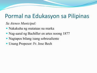 Pormal na Edukasyon sa Pilipinas
Sa Ateneo Municipal:
 Nakakuha ng matataas na marka
 Nag-aaral ng Bachiller en artes noong 1877
 Nagtapos bilang isang sobresaliente
 Unang Propesor: Fr. Jose Bech
 