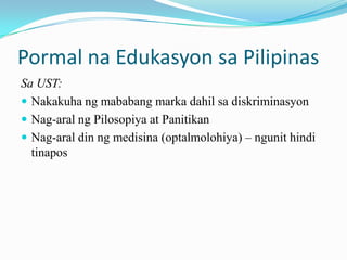 Pormal na Edukasyon sa Pilipinas
Sa UST:
 Nakakuha ng mababang marka dahil sa diskriminasyon
 Nag-aral ng Pilosopiya at Panitikan
 Nag-aral din ng medisina (optalmolohiya) – ngunit hindi
  tinapos
 