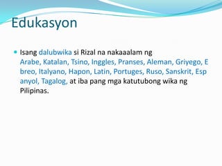Edukasyon
 Isang dalubwika si Rizal na nakaaalam ng
  Arabe, Katalan, Tsino, Inggles, Pranses, Aleman, Griyego, E
  breo, Italyano, Hapon, Latin, Portuges, Ruso, Sanskrit, Esp
  anyol, Tagalog, at iba pang mga katutubong wika ng
  Pilipinas.
 