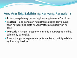 Ano Ang Ibig Sabihin ng Kanyang Pangalan?
 Jose – pangalan ng patron ng kanyang ina na si San Jose.
 Protacio – ang pangalan ng patron sa kalendaryo kung
  saan natapat ang pista ni San Protacio sa kaarawan ni
  Jose.
 Mercado – hango sa espanol na salita na mercado na ibig
  sabihin ay palengke.
 Rizal – hango sa espanol na salita na Recial na ibig sabihin
  ay luntiang bukirin.
 
