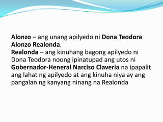 Alonzo – ang unang apilyedo ni Dona Teodora
Alonzo Realonda.
Realonda – ang kinuhang bagong apilyedo ni
Dona Teodora noong ipinatupad ang utos ni
Gobernador-Heneral Narciso Claveria na ipapalit
ang lahat ng apilyedo at ang kinuha niya ay ang
pangalan ng kanyang ninang na Realonda
 