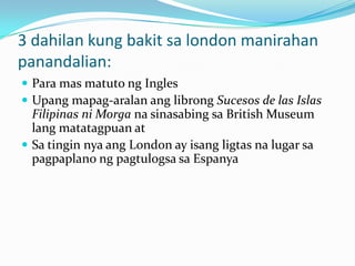 3 dahilan kung bakit sa london manirahan
panandalian:
 Para mas matuto ng Ingles
 Upang mapag-aralan ang librong Sucesos de las Islas
  Filipinas ni Morga na sinasabing sa British Museum
  lang matatagpuan at
 Sa tingin nya ang London ay isang ligtas na lugar sa
  pagpaplano ng pagtulogsa sa Espanya
 