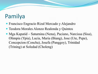 Pamilya
 Francisco Engracio Rizal Mercado y Alejandro
 Teodora Morales Alonzo Realonda y Quintos
 Mga Kapatid – Saturnina (Nena), Paciano, Narcissa (Sisa),
  Olimpia (Ypia), Lucia, Maria (Biang), Jose (Ute, Pepe),
  Concepcion (Concha), Josefa (Panggoy), Trinidad
  (Trining) at Soledad (Choleng)
 