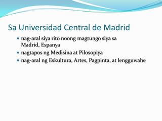 Sa Universidad Central de Madrid
   nag-aral siya rito noong magtungo siya sa
    Madrid, Espanya
   nagtapos ng Medisina at Pilosopiya
   nag-aral ng Eskultura, Artes, Pagpinta, at lengguwahe
 