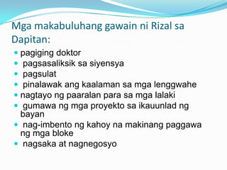 Mga makabuluhang gawain ni Rizal sa
Dapitan:
 pagiging doktor
 pagsasaliksik sa siyensya
 pagsulat
 pinalawak ang kaalaman sa mga lenggwahe
 nagtayo ng paaralan para sa mga lalaki
 gumawa ng mga proyekto sa ikauunlad ng
  bayan
 nag-imbento ng kahoy na makinang paggawa
 ng mga bloke
 nagsaka at nagnegosyo
 