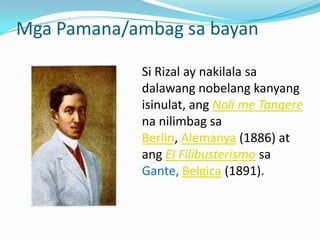 Mga Pamana/ambag sa bayan

            Si Rizal ay nakilala sa
            dalawang nobelang kanyang
            isinulat, ang Noli me Tangere
            na nilimbag sa
            Berlin, Alemanya (1886) at
            ang El Filibusterismo sa
            Gante, Belgica (1891).
 